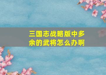 三国志战略版中多余的武将怎么办啊