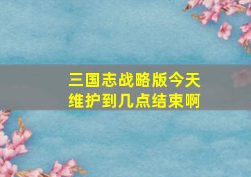 三国志战略版今天维护到几点结束啊