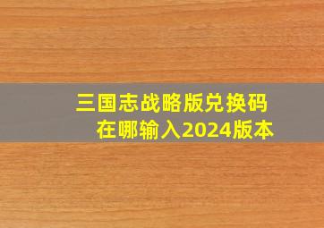 三国志战略版兑换码在哪输入2024版本