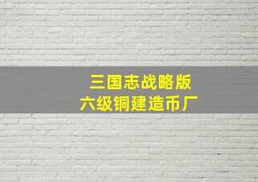 三国志战略版六级铜建造币厂