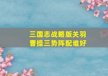 三国志战略版关羽曹操三势阵配谁好