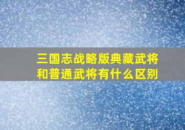 三国志战略版典藏武将和普通武将有什么区别