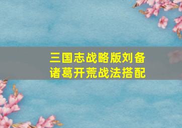 三国志战略版刘备诸葛开荒战法搭配