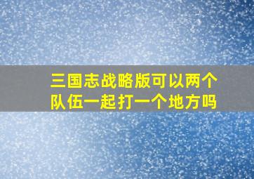 三国志战略版可以两个队伍一起打一个地方吗