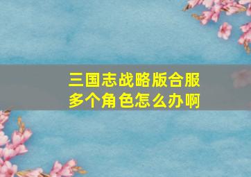 三国志战略版合服多个角色怎么办啊