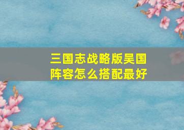 三国志战略版吴国阵容怎么搭配最好