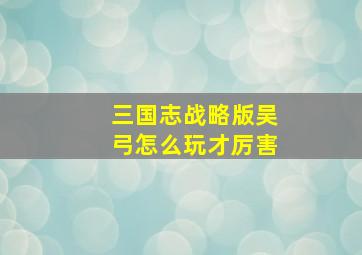 三国志战略版吴弓怎么玩才厉害