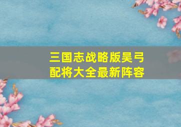 三国志战略版吴弓配将大全最新阵容