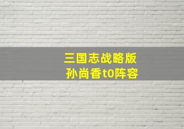 三国志战略版孙尚香t0阵容