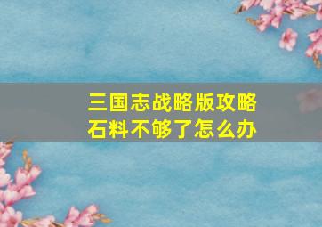 三国志战略版攻略石料不够了怎么办