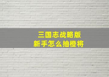 三国志战略版新手怎么抽橙将