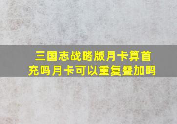 三国志战略版月卡算首充吗月卡可以重复叠加吗