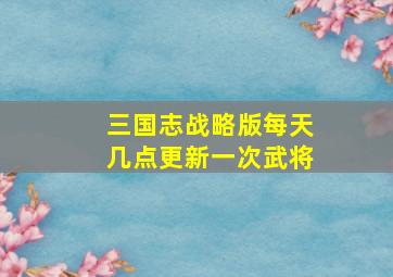 三国志战略版每天几点更新一次武将