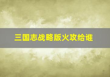 三国志战略版火攻给谁