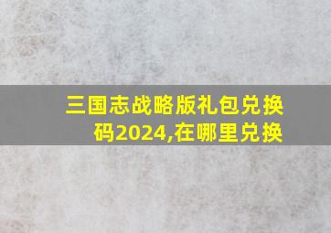 三国志战略版礼包兑换码2024,在哪里兑换