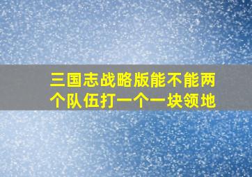 三国志战略版能不能两个队伍打一个一块领地