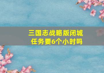 三国志战略版闭城任务要6个小时吗