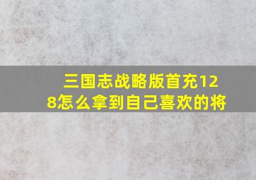 三国志战略版首充128怎么拿到自己喜欢的将