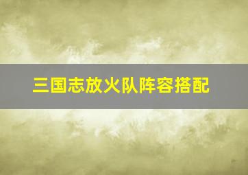 三国志放火队阵容搭配