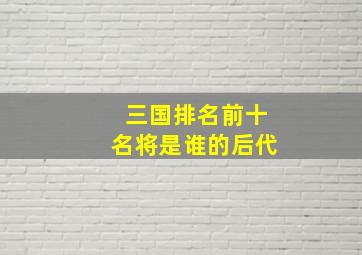 三国排名前十名将是谁的后代