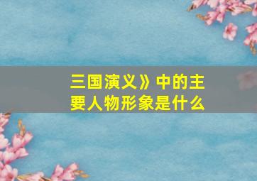 三国演义》中的主要人物形象是什么