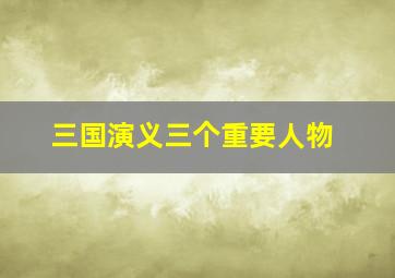 三国演义三个重要人物