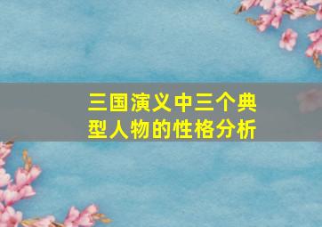 三国演义中三个典型人物的性格分析