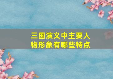 三国演义中主要人物形象有哪些特点