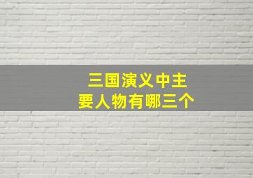 三国演义中主要人物有哪三个