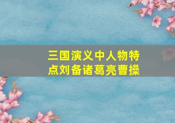 三国演义中人物特点刘备诸葛亮曹操