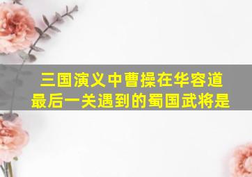 三国演义中曹操在华容道最后一关遇到的蜀国武将是