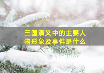 三国演义中的主要人物形象及事件是什么