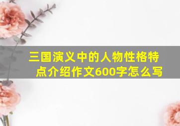 三国演义中的人物性格特点介绍作文600字怎么写