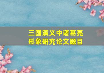 三国演义中诸葛亮形象研究论文题目