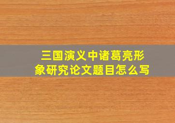 三国演义中诸葛亮形象研究论文题目怎么写