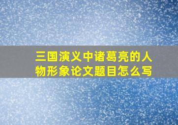 三国演义中诸葛亮的人物形象论文题目怎么写