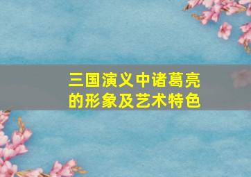 三国演义中诸葛亮的形象及艺术特色