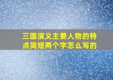 三国演义主要人物的特点简短两个字怎么写的