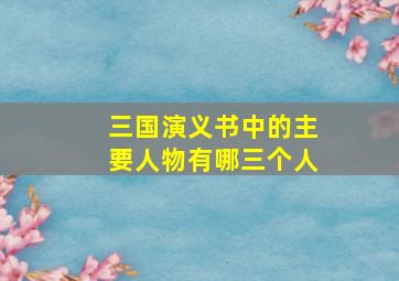 三国演义书中的主要人物有哪三个人