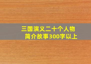 三国演义二十个人物简介故事300字以上