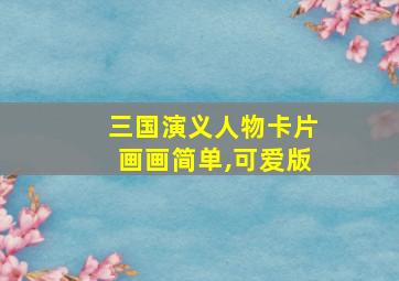 三国演义人物卡片画画简单,可爱版