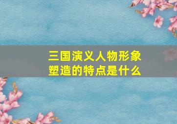 三国演义人物形象塑造的特点是什么