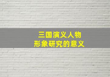 三国演义人物形象研究的意义