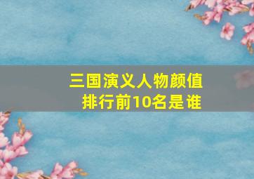 三国演义人物颜值排行前10名是谁