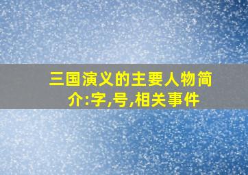 三国演义的主要人物简介:字,号,相关事件