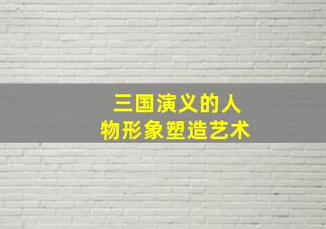 三国演义的人物形象塑造艺术