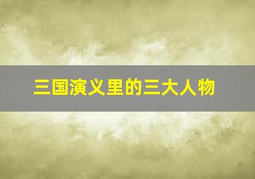 三国演义里的三大人物