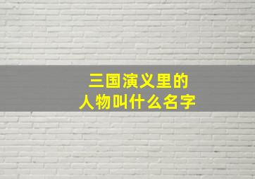 三国演义里的人物叫什么名字