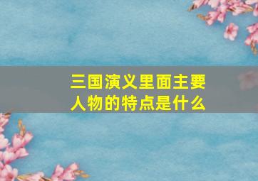 三国演义里面主要人物的特点是什么