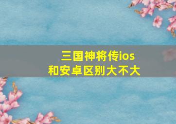 三国神将传ios和安卓区别大不大